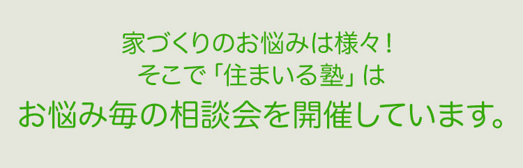 家づくりのお悩みは様々！ そこで「住まいる塾」は お悩み毎の相談会を開催しています。