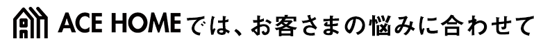 エースホームでは、お客さまの悩みに合わせて