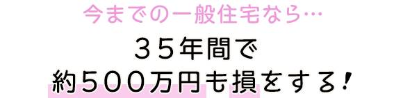 今までの一般住宅なら…35年間で約500万円も損をする！