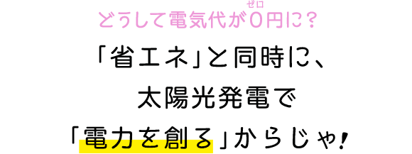 どうして電気代が０円に？｢省エネ｣と同時に、太陽光発電で｢電力を創る｣からじゃ！