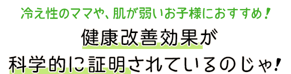 冷え性のママや、肌が弱いお子様におすすめ 健康改善効果が科学的に証明されているのじゃ！