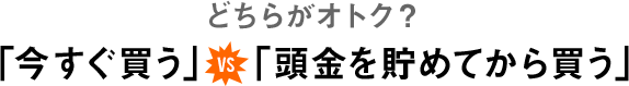 どちらがオトク？「今すぐ買う」vs「頭金を貯めてから買う」