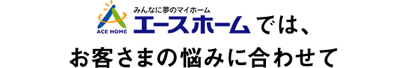 エースホームでは、お客さまの悩みに合わせて