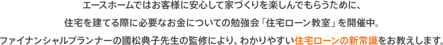 エースホームではお客様に安心して家づくりを楽しんでもらうために、住宅を建てる際に必要なお金についての勉強会「住宅ローン教室」を開催中。ファイナンシャルプランナーの國松典子先生の監修により、わかりやすい住宅ローンの新常識をお教えします。