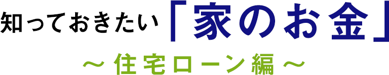 知っておきたい「家のお金」～ 住宅ローン編 ～