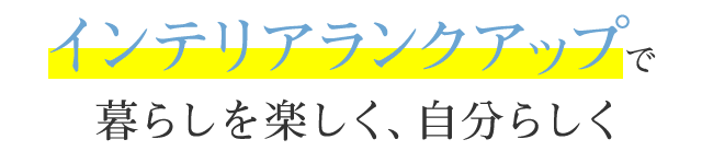インテリアランクアップで暮らしを楽しく、自分らしく